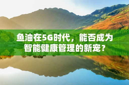 鱼油在5G时代，能否成为智能健康管理的新宠？