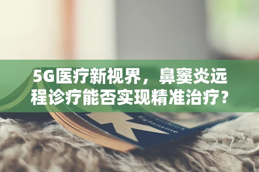 5G医疗新视界，鼻窦炎远程诊疗能否实现精准治疗？