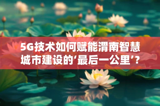 5G技术如何赋能渭南智慧城市建设的‘最后一公里’？