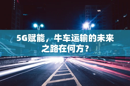 5G赋能，牛车运输的未来之路在何方？