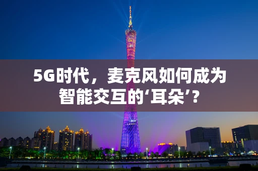 5G时代，麦克风如何成为智能交互的‘耳朵’？