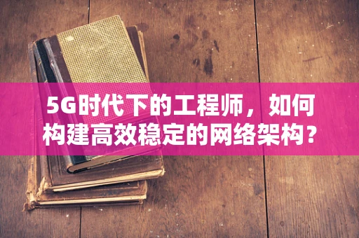 5G时代下的工程师，如何构建高效稳定的网络架构？