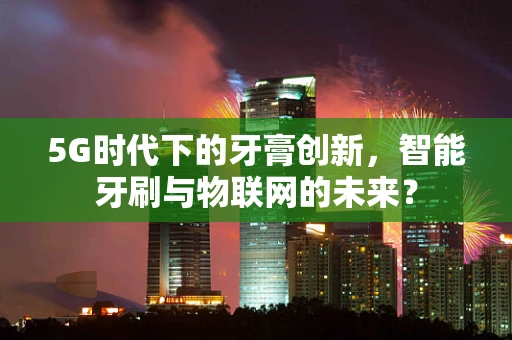 5G时代下的牙膏创新，智能牙刷与物联网的未来？