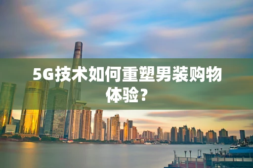 5G技术如何重塑男装购物体验？