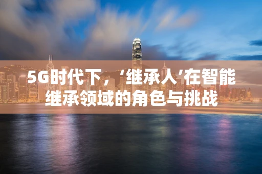 5G时代下，‘继承人’在智能继承领域的角色与挑战