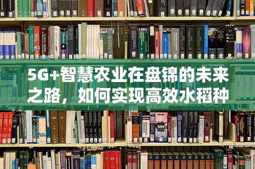 5G+智慧农业在盘锦的未来之路，如何实现高效水稻种植管理？