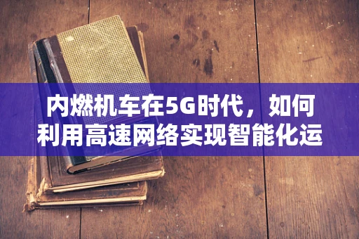 内燃机车在5G时代，如何利用高速网络实现智能化运维？