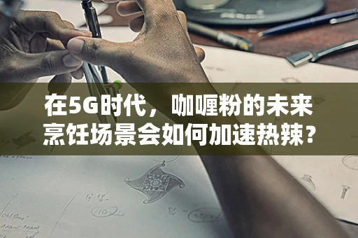 在5G时代，咖喱粉的未来烹饪场景会如何加速热辣？