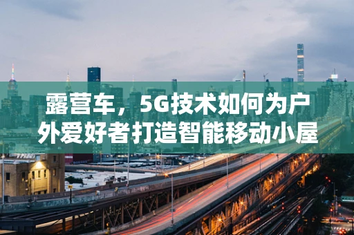 露营车，5G技术如何为户外爱好者打造智能移动小屋？