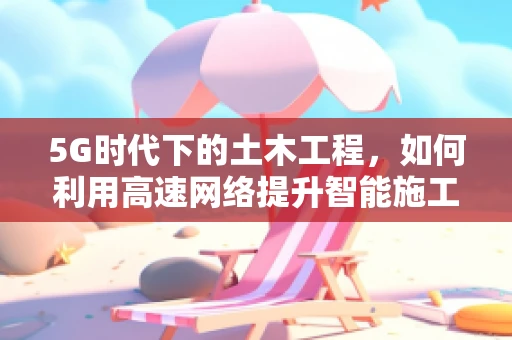 5G时代下的土木工程，如何利用高速网络提升智能施工效率？