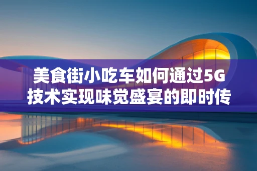 美食街小吃车如何通过5G技术实现味觉盛宴的即时传输？