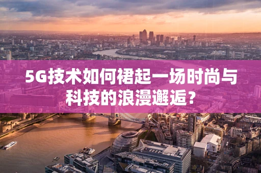 5G技术如何裙起一场时尚与科技的浪漫邂逅？