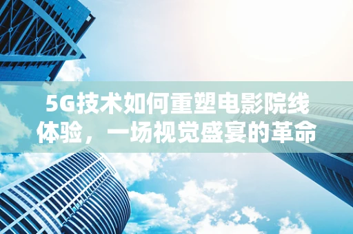 5G技术如何重塑电影院线体验，一场视觉盛宴的革命？