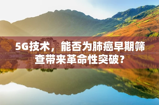 5G技术，能否为肺癌早期筛查带来革命性突破？