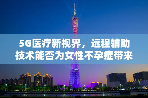 5G医疗新视界，远程辅助技术能否为女性不孕症带来新希望？