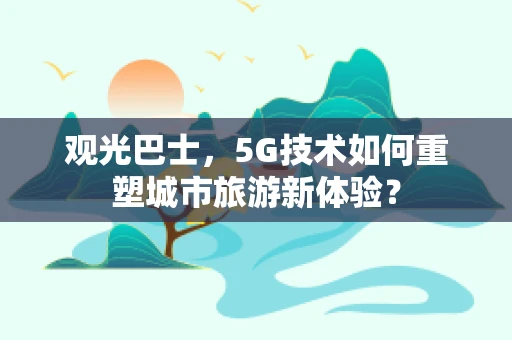 观光巴士，5G技术如何重塑城市旅游新体验？