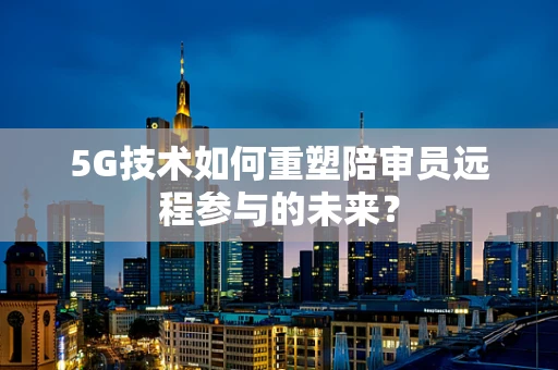 5G技术如何重塑陪审员远程参与的未来？