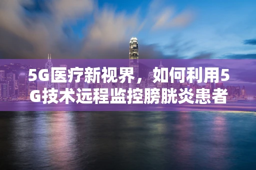 5G医疗新视界，如何利用5G技术远程监控膀胱炎患者？
