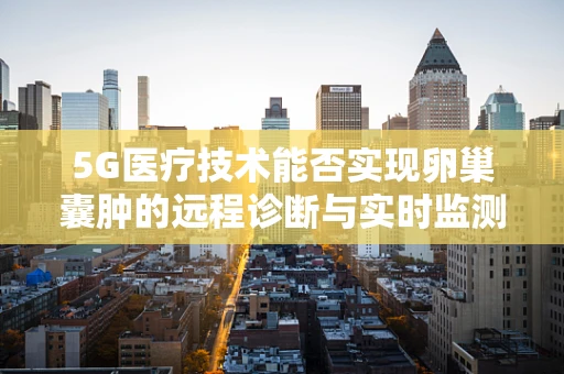 5G医疗技术能否实现卵巢囊肿的远程诊断与实时监测？