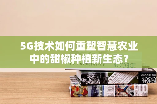 5G技术如何重塑智慧农业中的甜椒种植新生态？