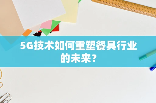5G技术如何重塑餐具行业的未来？