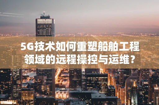 5G技术如何重塑船舶工程领域的远程操控与运维？