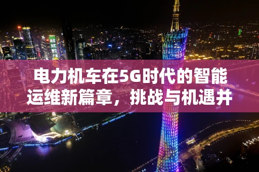 电力机车在5G时代的智能运维新篇章，挑战与机遇并存