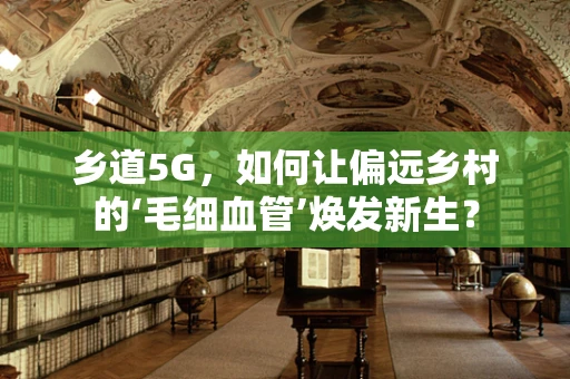 乡道5G，如何让偏远乡村的‘毛细血管’焕发新生？