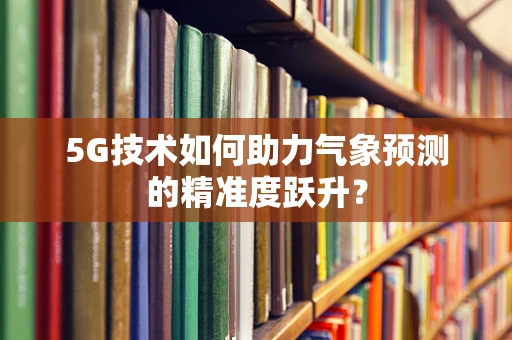 5G技术如何助力气象预测的精准度跃升？