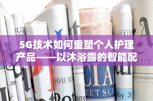 5G技术如何重塑个人护理产品——以沐浴露的智能配送为例？