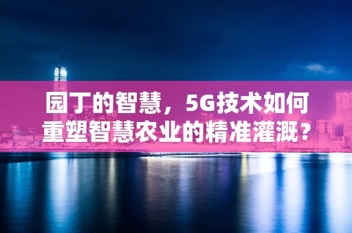 园丁的智慧，5G技术如何重塑智慧农业的精准灌溉？