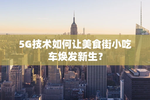 5G技术如何让美食街小吃车焕发新生？