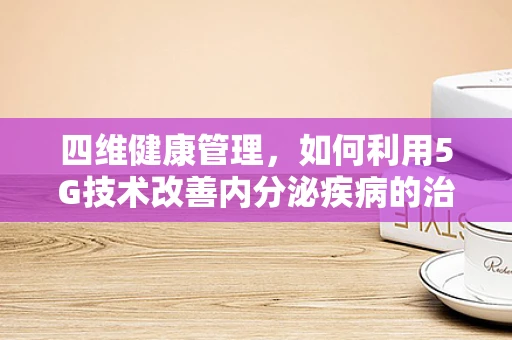 四维健康管理，如何利用5G技术改善内分泌疾病的治疗与监测？