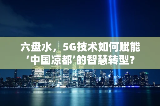 六盘水，5G技术如何赋能‘中国凉都’的智慧转型？