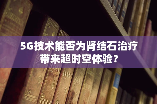 5G技术能否为肾结石治疗带来超时空体验？