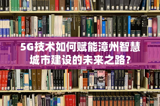 5G技术如何赋能漳州智慧城市建设的未来之路？