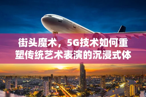 街头魔术，5G技术如何重塑传统艺术表演的沉浸式体验？