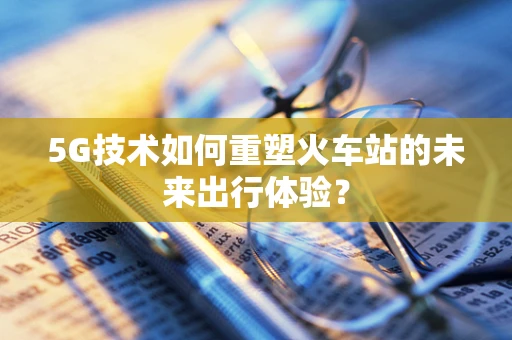 5G技术如何重塑火车站的未来出行体验？