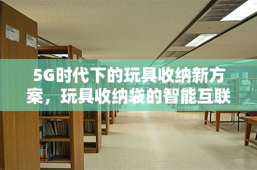 5G时代下的玩具收纳新方案，玩具收纳袋的智能互联与个性化定制