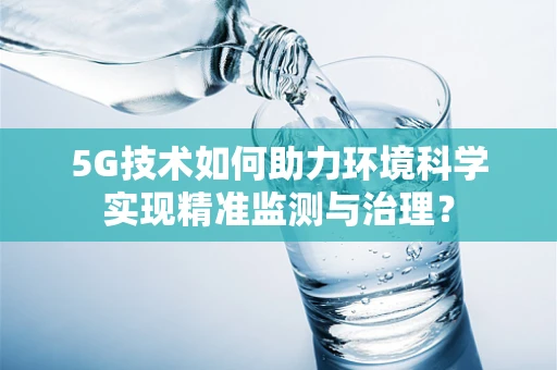 5G技术如何助力环境科学实现精准监测与治理？