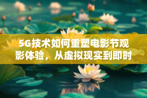 5G技术如何重塑电影节观影体验，从虚拟现实到即时互动