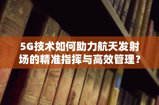 5G技术如何助力航天发射场的精准指挥与高效管理？