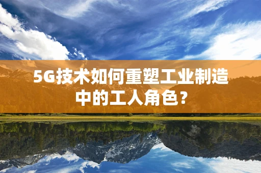5G技术如何重塑工业制造中的工人角色？