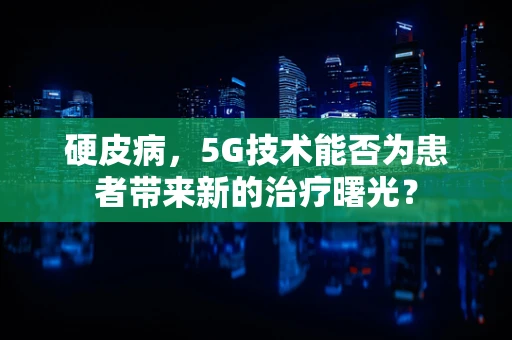 硬皮病，5G技术能否为患者带来新的治疗曙光？