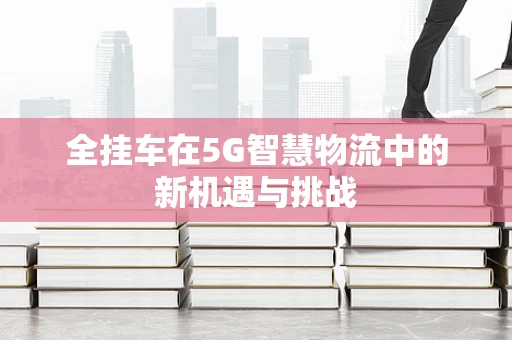 全挂车在5G智慧物流中的新机遇与挑战