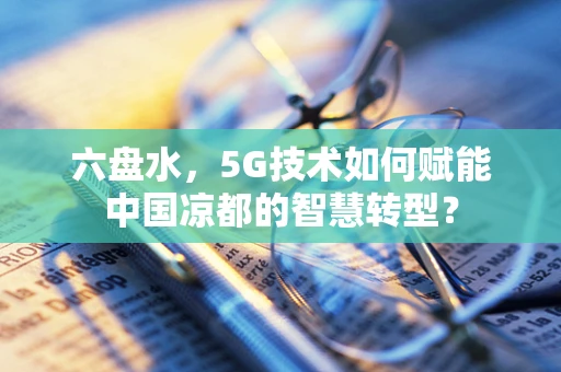 六盘水，5G技术如何赋能中国凉都的智慧转型？