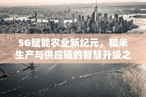 5G赋能农业新纪元，糙米生产与供应链的智慧升级之问
