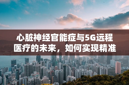 心脏神经官能症与5G远程医疗的未来，如何实现精准诊断与治疗？