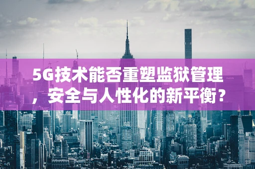 5G技术能否重塑监狱管理，安全与人性化的新平衡？