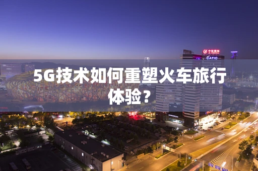 5G技术如何重塑火车旅行体验？